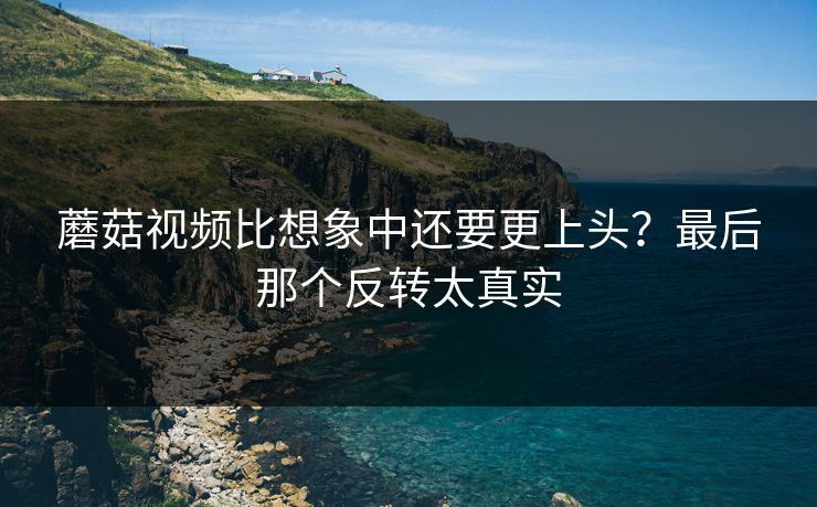 蘑菇视频比想象中还要更上头？最后那个反转太真实