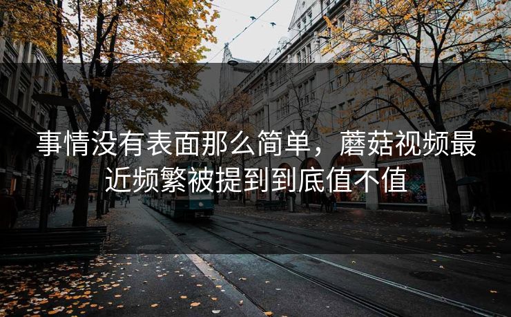 事情没有表面那么简单，蘑菇视频最近频繁被提到到底值不值
