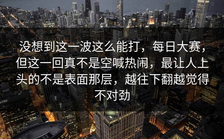 没想到这一波这么能打，每日大赛，但这一回真不是空喊热闹，最让人上头的不是表面那层，越往下翻越觉得不对劲