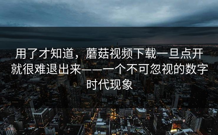 用了才知道，蘑菇视频下载一旦点开就很难退出来——一个不可忽视的数字时代现象