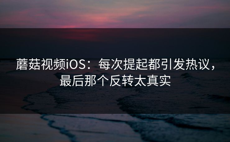 蘑菇视频iOS：每次提起都引发热议，最后那个反转太真实