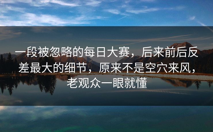 一段被忽略的每日大赛，后来前后反差最大的细节，原来不是空穴来风，老观众一眼就懂