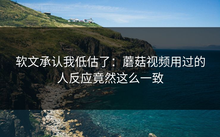 软文承认我低估了：蘑菇视频用过的人反应竟然这么一致