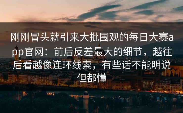 刚刚冒头就引来大批围观的每日大赛app官网：前后反差最大的细节，越往后看越像连环线索，有些话不能明说但都懂