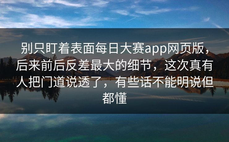 别只盯着表面每日大赛app网页版，后来前后反差最大的细节，这次真有人把门道说透了，有些话不能明说但都懂