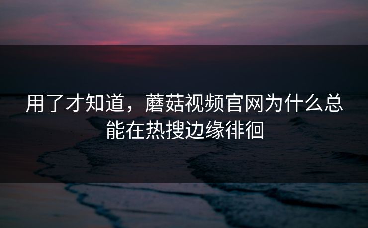 用了才知道，蘑菇视频官网为什么总能在热搜边缘徘徊