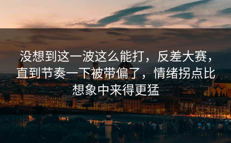 没想到这一波这么能打，反差大赛，直到节奏一下被带偏了，情绪拐点比想象中来得更猛