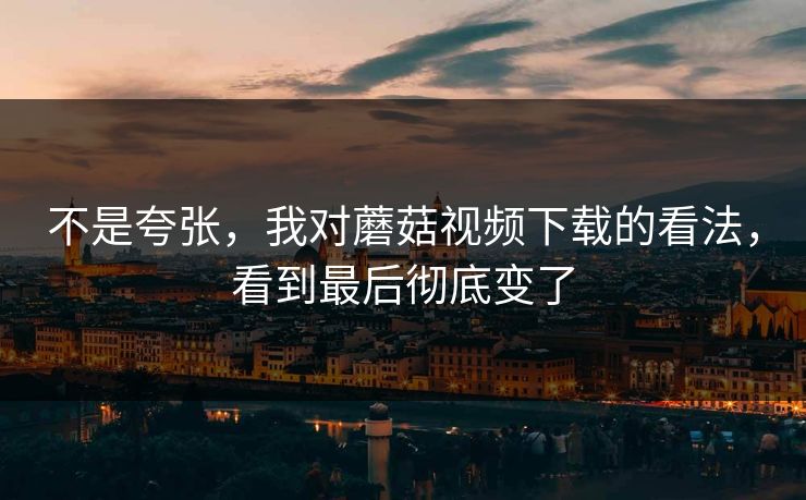 不是夸张，我对蘑菇视频下载的看法，看到最后彻底变了