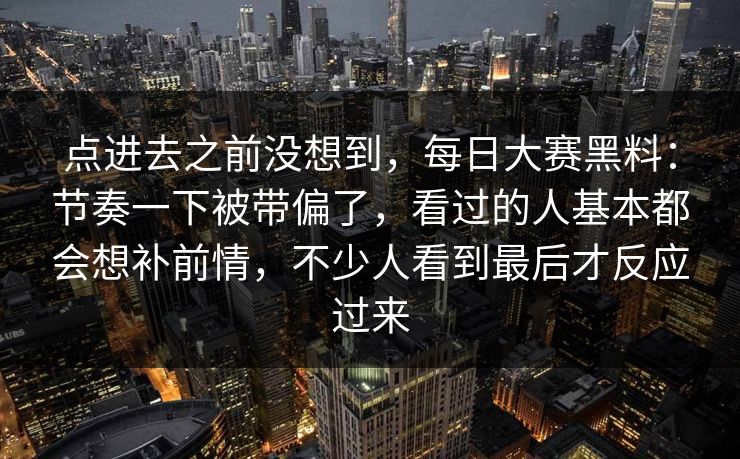 点进去之前没想到，每日大赛黑料：节奏一下被带偏了，看过的人基本都会想补前情，不少人看到最后才反应过来
