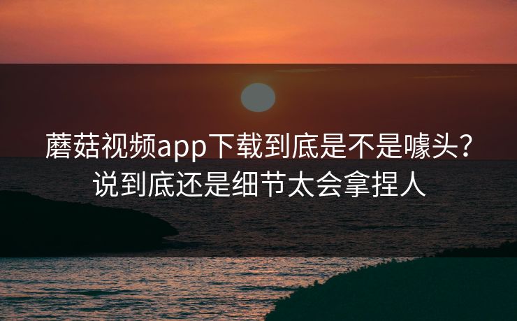 蘑菇视频app下载到底是不是噱头？说到底还是细节太会拿捏人