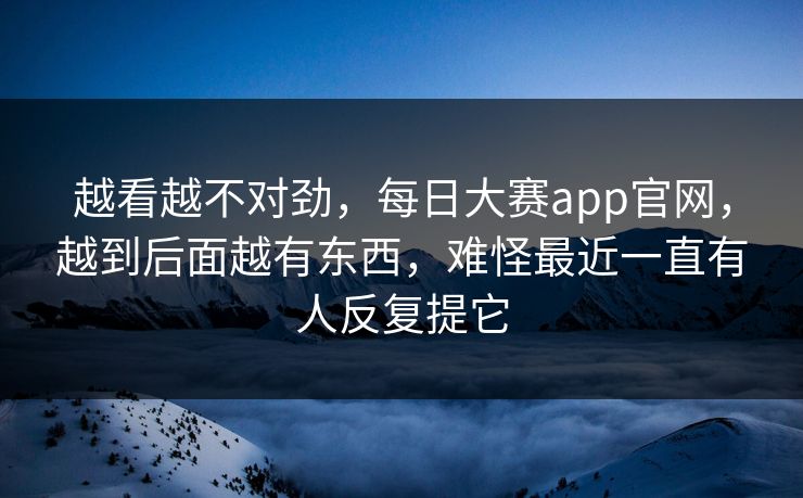 越看越不对劲，每日大赛app官网，越到后面越有东西，难怪最近一直有人反复提它