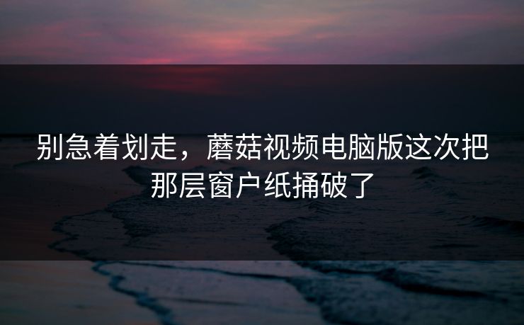 别急着划走，蘑菇视频电脑版这次把那层窗户纸捅破了