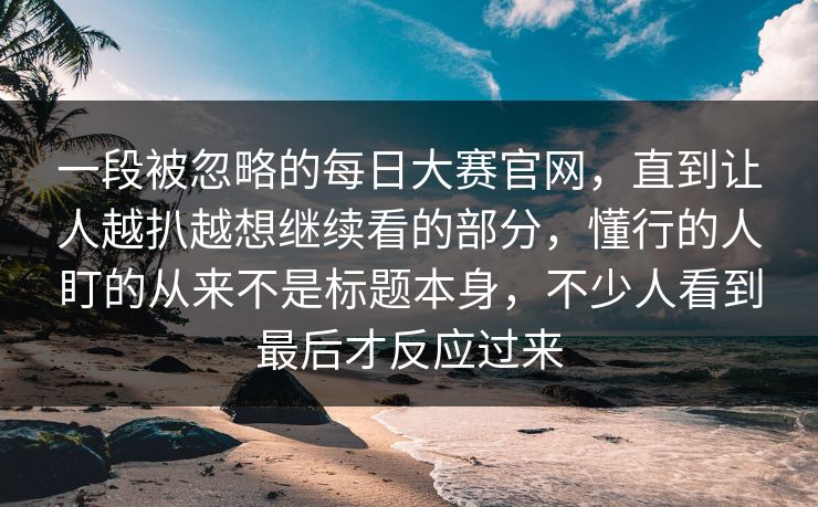 一段被忽略的每日大赛官网，直到让人越扒越想继续看的部分，懂行的人盯的从来不是标题本身，不少人看到最后才反应过来