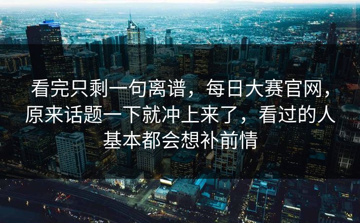 看完只剩一句离谱，每日大赛官网，原来话题一下就冲上来了，看过的人基本都会想补前情