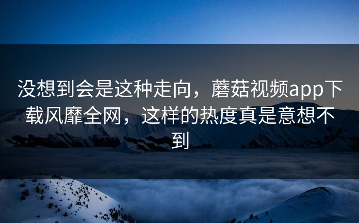 没想到会是这种走向，蘑菇视频app下载风靡全网，这样的热度真是意想不到