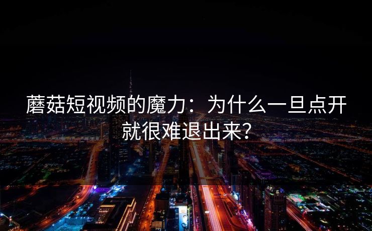 蘑菇短视频的魔力：为什么一旦点开就很难退出来？