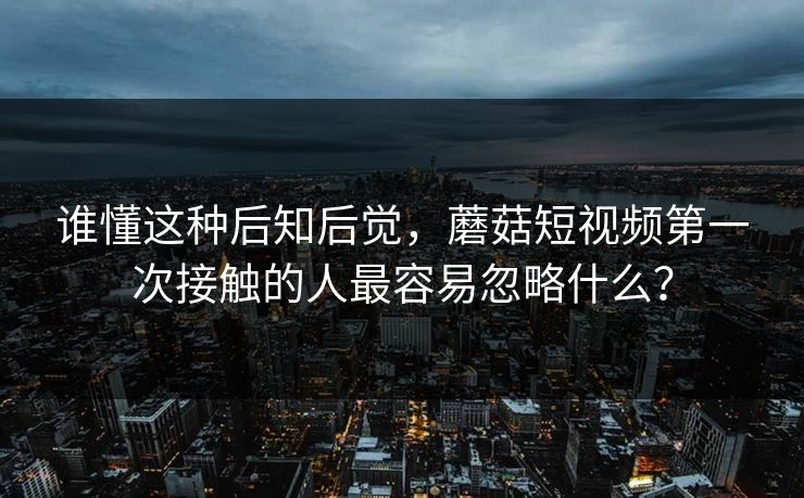 谁懂这种后知后觉，蘑菇短视频第一次接触的人最容易忽略什么？