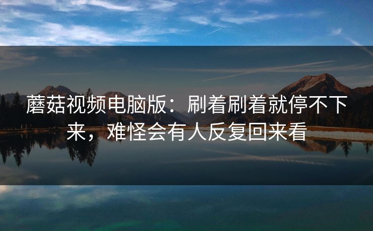 蘑菇视频电脑版：刷着刷着就停不下来，难怪会有人反复回来看