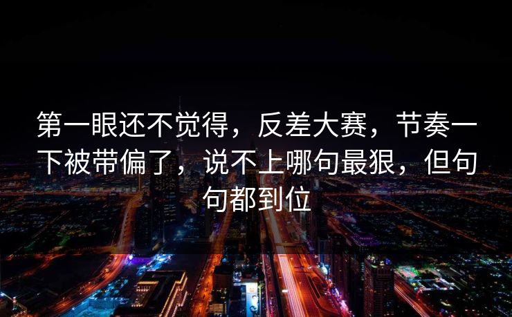 第一眼还不觉得,反差大赛,节奏一下被带偏了,说不上哪句最狠,但句句都到位 第一眼还不觉得,反差大赛,节奏一下被带偏了,说不上哪句最狠,但句句都到位
