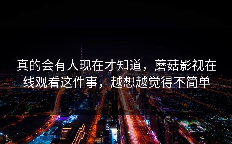 真的会有人现在才知道，蘑菇影视在线观看这件事，越想越觉得不简单