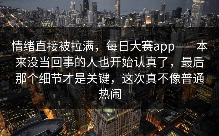 情绪直接被拉满，每日大赛app——本来没当回事的人也开始认真了，最后那个细节才是关键，这次真不像普通热闹