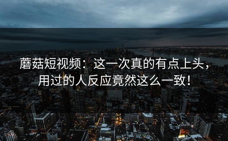 蘑菇短视频：这一次真的有点上头，用过的人反应竟然这么一致！
