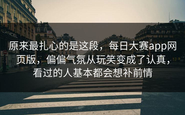 原来最扎心的是这段，每日大赛app网页版，偏偏气氛从玩笑变成了认真，看过的人基本都会想补前情