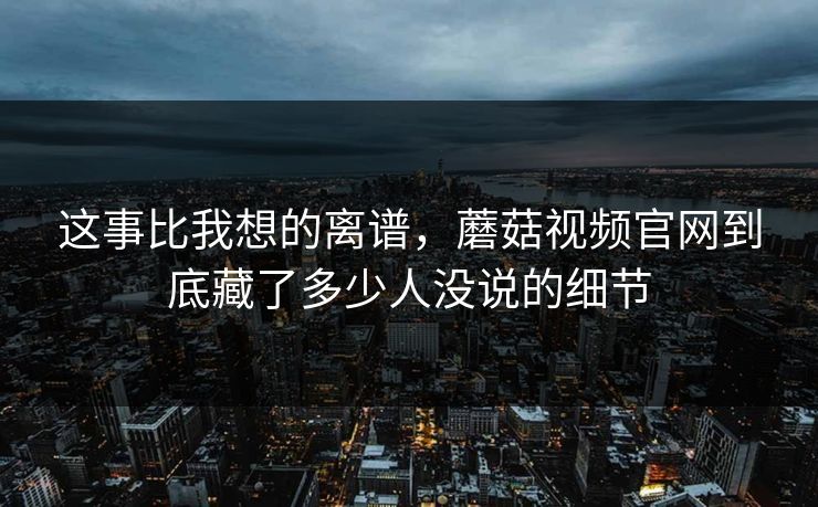 这事比我想的离谱，蘑菇视频官网到底藏了多少人没说的细节