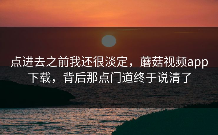 点进去之前我还很淡定，蘑菇视频app下载，背后那点门道终于说清了