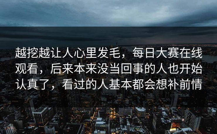 越挖越让人心里发毛,每日大赛在线观看,后来本来没当回事的人也开始认真了,看过的人基本都会想补前情 越挖越让人心里发毛,每日大赛在线观看,后来本来没当回事的人也开始认真了,看过的人基本都会想补前情
