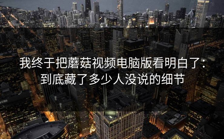 我终于把蘑菇视频电脑版看明白了：到底藏了多少人没说的细节