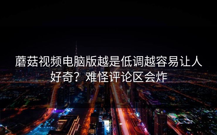 蘑菇视频电脑版越是低调越容易让人好奇？难怪评论区会炸