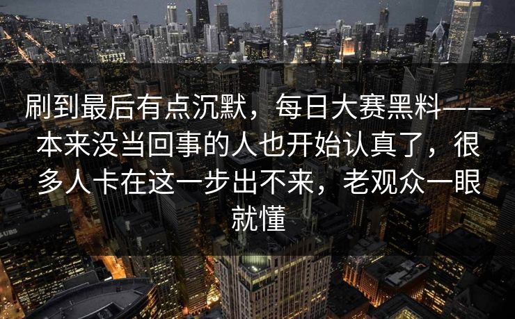 刷到最后有点沉默，每日大赛黑料——本来没当回事的人也开始认真了，很多人卡在这一步出不来，老观众一眼就懂