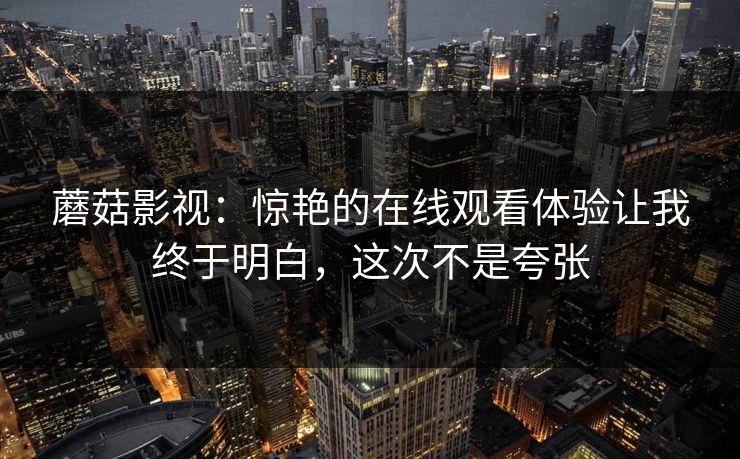 蘑菇影视：惊艳的在线观看体验让我终于明白，这次不是夸张
