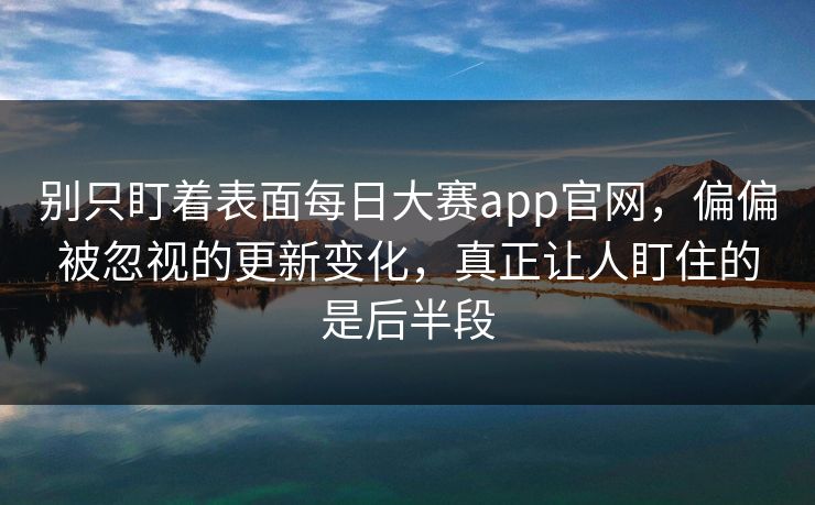 别只盯着表面每日大赛app官网，偏偏被忽视的更新变化，真正让人盯住的是后半段