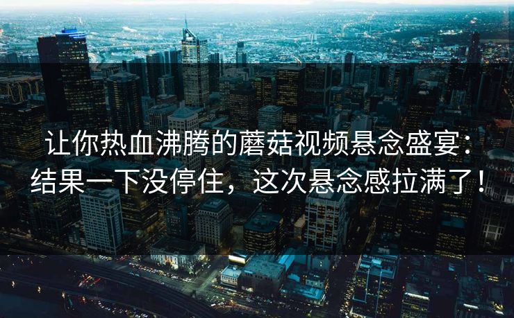 让你热血沸腾的蘑菇视频悬念盛宴：结果一下没停住，这次悬念感拉满了！