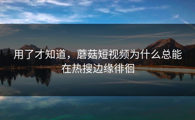 用了才知道,蘑菇短视频为什么总能在热搜边缘徘徊 用了才知道,蘑菇短视频为什么总能在热搜边缘徘徊