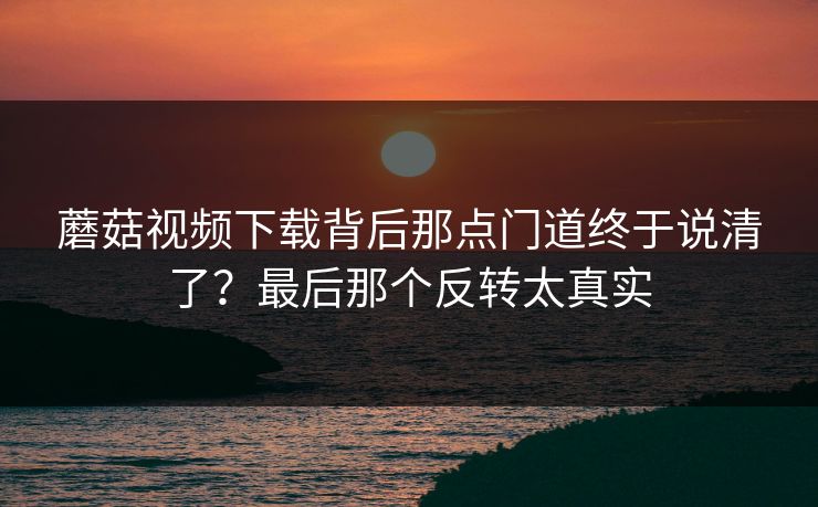 蘑菇视频下载背后那点门道终于说清了？最后那个反转太真实