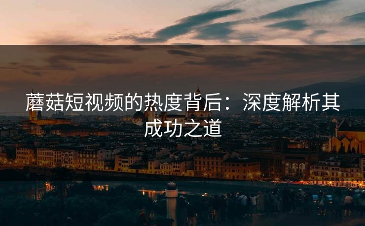 蘑菇短视频的热度背后：深度解析其成功之道