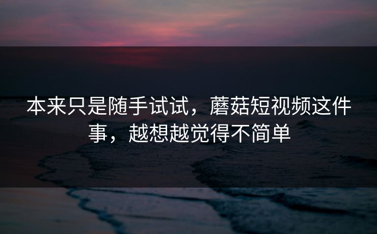 本来只是随手试试，蘑菇短视频这件事，越想越觉得不简单