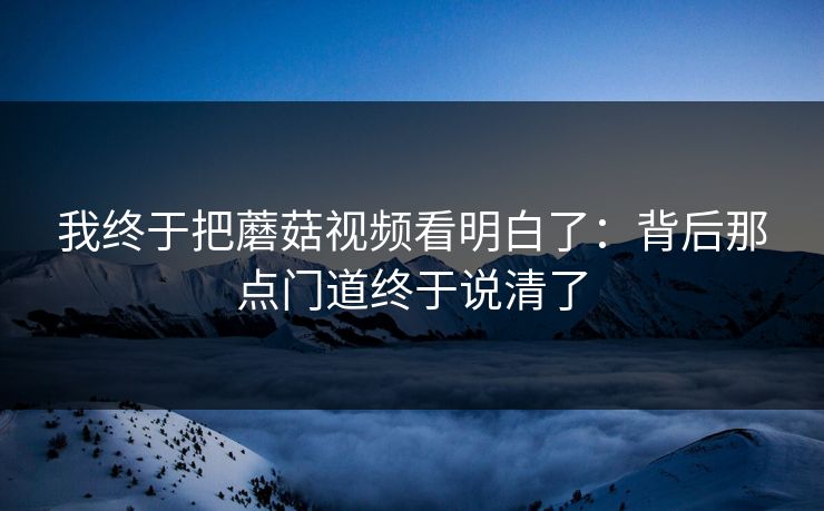 我终于把蘑菇视频看明白了：背后那点门道终于说清了