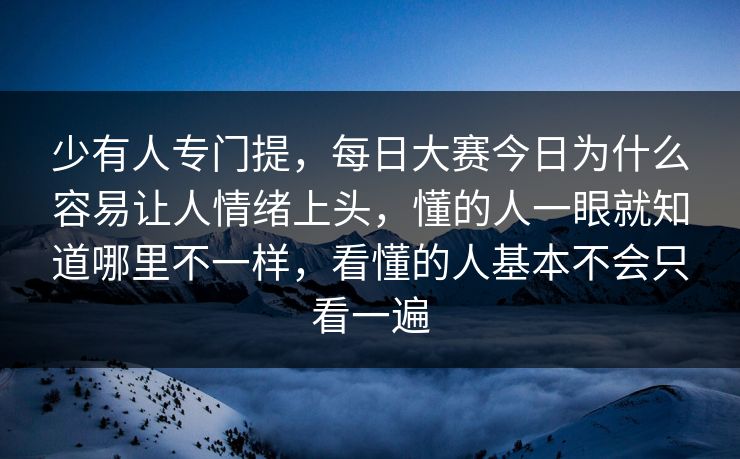 少有人专门提，每日大赛今日为什么容易让人情绪上头，懂的人一眼就知道哪里不一样，看懂的人基本不会只看一遍