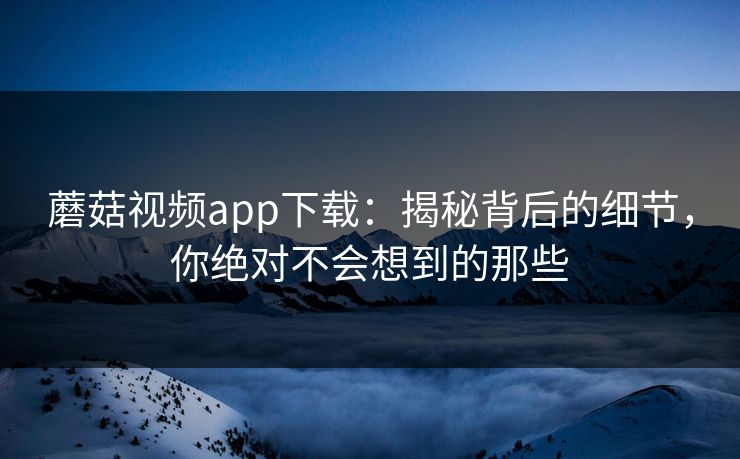 蘑菇视频app下载：揭秘背后的细节，你绝对不会想到的那些