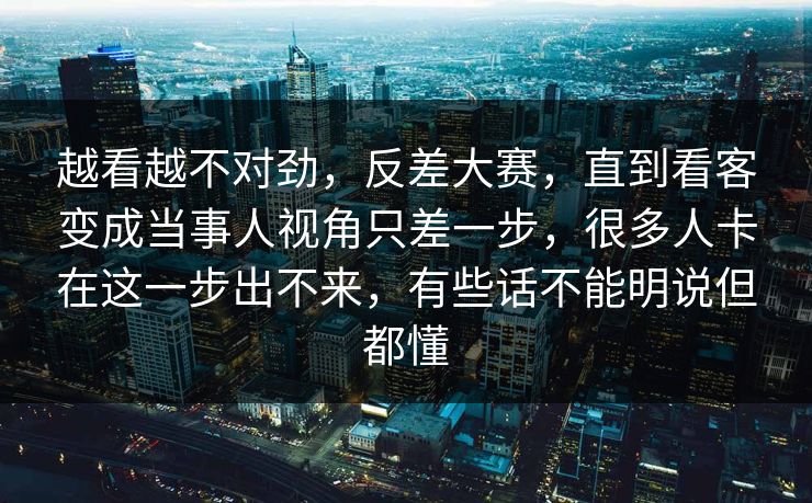 越看越不对劲，反差大赛，直到看客变成当事人视角只差一步，很多人卡在这一步出不来，有些话不能明说但都懂