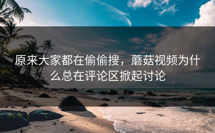 原来大家都在偷偷搜，蘑菇视频为什么总在评论区掀起讨论