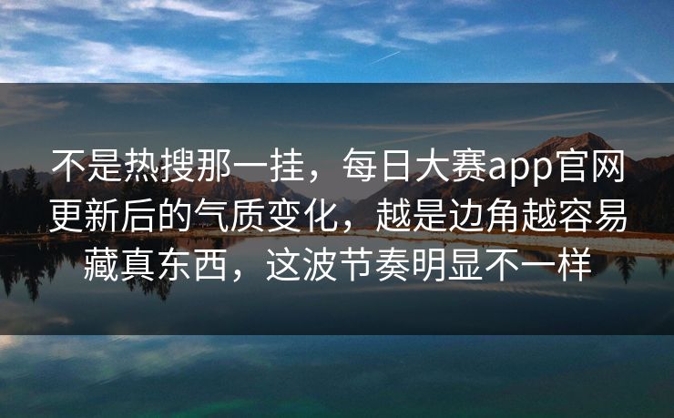 不是热搜那一挂，每日大赛app官网更新后的气质变化，越是边角越容易藏真东西，这波节奏明显不一样