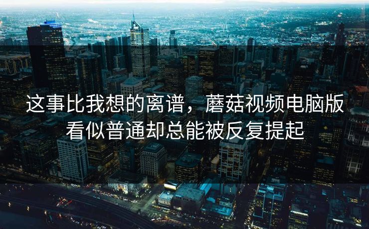 这事比我想的离谱，蘑菇视频电脑版看似普通却总能被反复提起