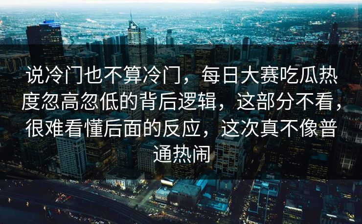 说冷门也不算冷门，每日大赛吃瓜热度忽高忽低的背后逻辑，这部分不看，很难看懂后面的反应，这次真不像普通热闹