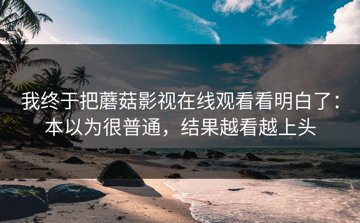 我终于把蘑菇影视在线观看看明白了：本以为很普通，结果越看越上头