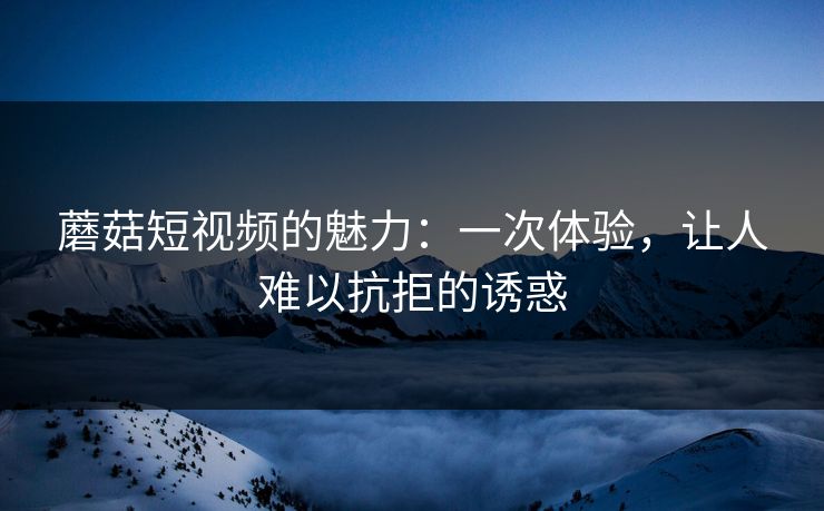 蘑菇短视频的魅力：一次体验，让人难以抗拒的诱惑